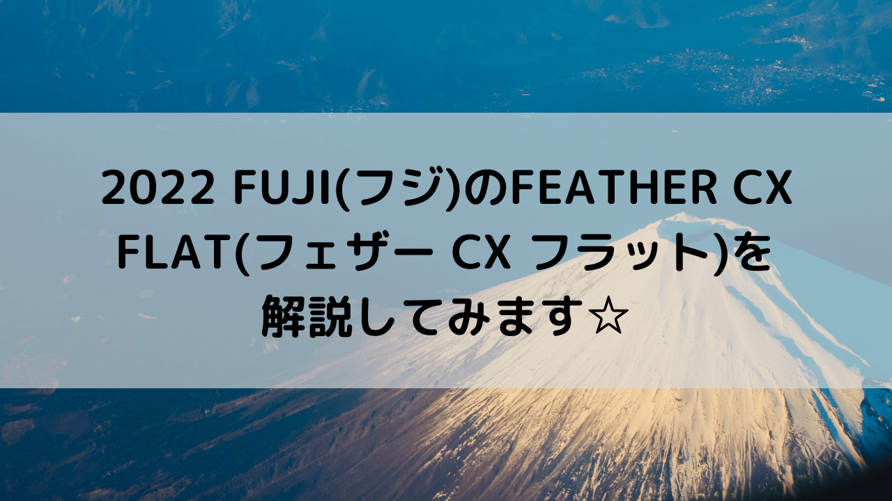2022 FUJI(フジ)のFEATHER CX FLAT(フェザー CX フラット)を解説してみます☆